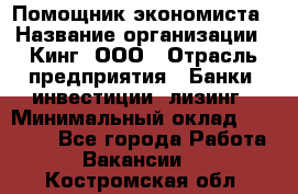 Помощник экономиста › Название организации ­ Кинг, ООО › Отрасль предприятия ­ Банки, инвестиции, лизинг › Минимальный оклад ­ 25 000 - Все города Работа » Вакансии   . Костромская обл.